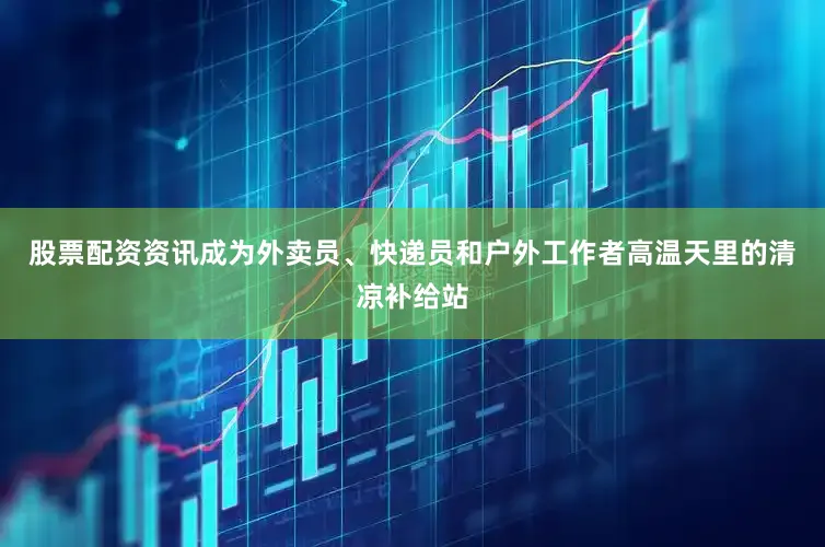 股票配资资讯成为外卖员、快递员和户外工作者高温天里的清凉补给站