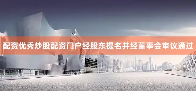 配资优秀炒股配资门户经股东提名并经董事会审议通过