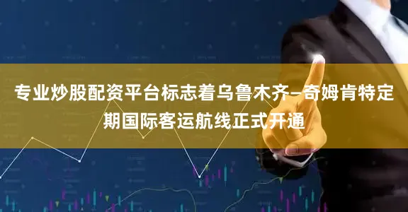 专业炒股配资平台标志着乌鲁木齐—奇姆肯特定期国际客运航线正式开通