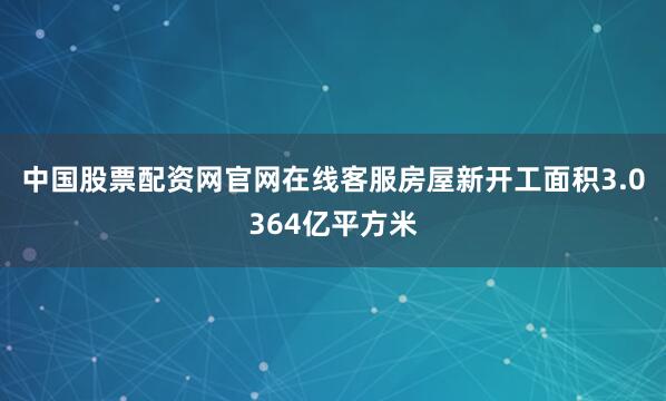 中国股票配资网官网在线客服　　房屋新开工面积3.0364亿平方米