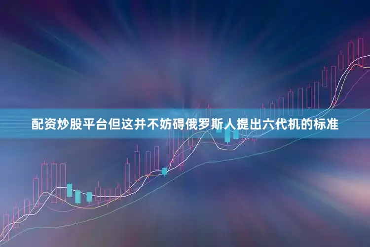 配资炒股平台但这并不妨碍俄罗斯人提出六代机的标准