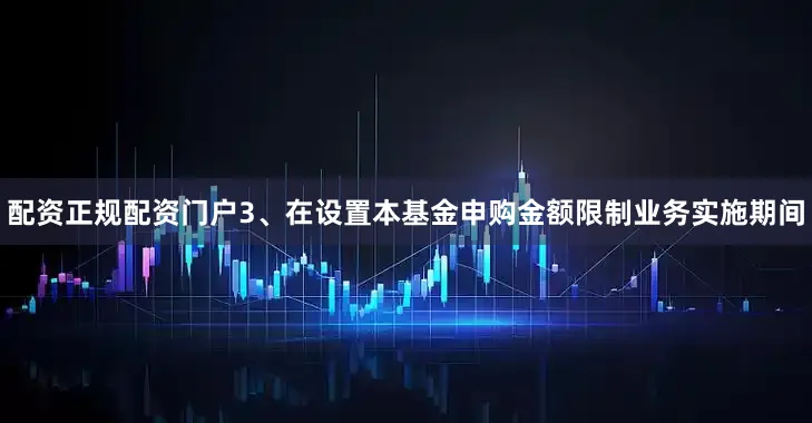 配资正规配资门户3、在设置本基金申购金额限制业务实施期间