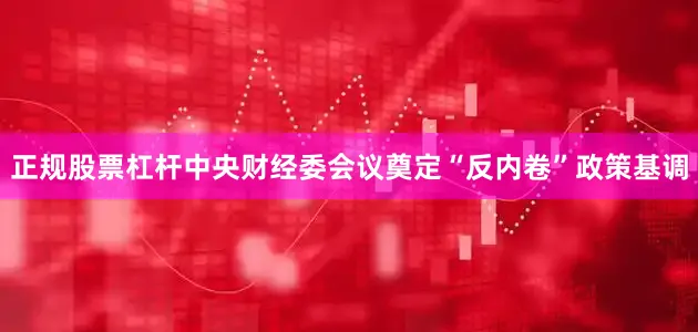正规股票杠杆中央财经委会议奠定“反内卷”政策基调