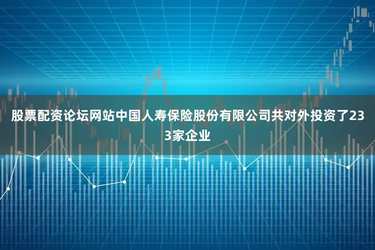 股票配资论坛网站中国人寿保险股份有限公司共对外投资了233家企业