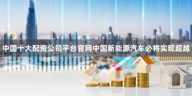 中国十大配资公司平台官网中国新能源汽车必将实现超越