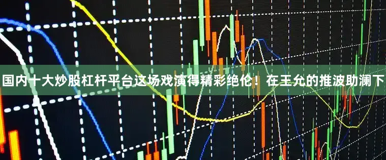 国内十大炒股杠杆平台这场戏演得精彩绝伦！在王允的推波助澜下