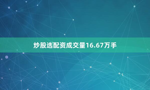 炒股选配资成交量16.67万手