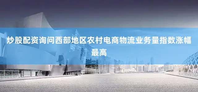 炒股配资询问西部地区农村电商物流业务量指数涨幅最高